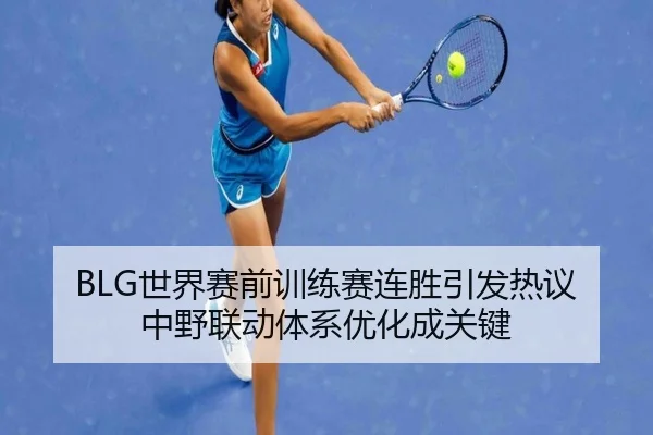 BLG世界赛前训练赛连胜引发热议 中野联动体系优化成关键（BBSPORTS）